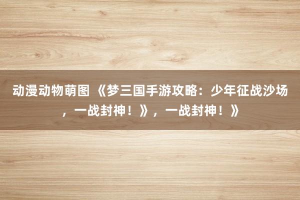动漫动物萌图 《梦三国手游攻略：少年征战沙场，一战封神！》，一战封神！》