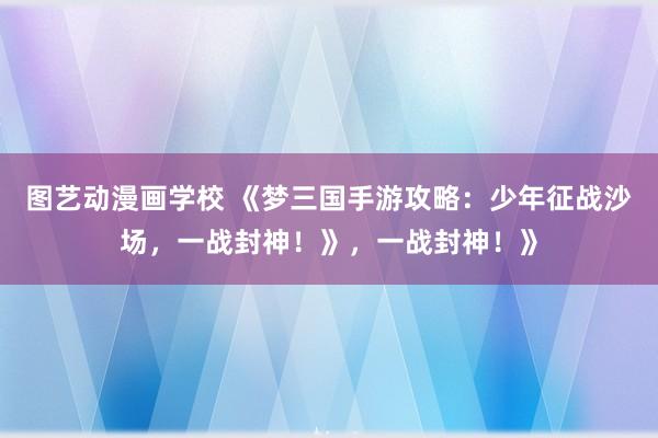 图艺动漫画学校 《梦三国手游攻略：少年征战沙场，一战封神！》，一战封神！》