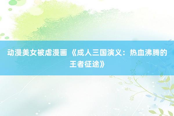 动漫美女被虐漫画 《成人三国演义：热血沸腾的王者征途》