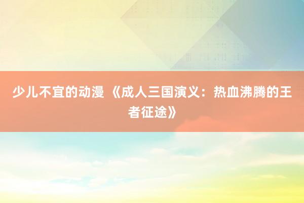 少儿不宜的动漫 《成人三国演义：热血沸腾的王者征途》