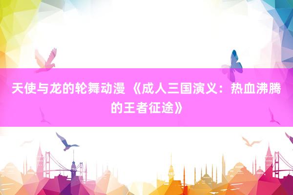 天使与龙的轮舞动漫 《成人三国演义：热血沸腾的王者征途》
