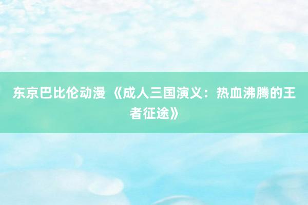 东京巴比伦动漫 《成人三国演义：热血沸腾的王者征途》