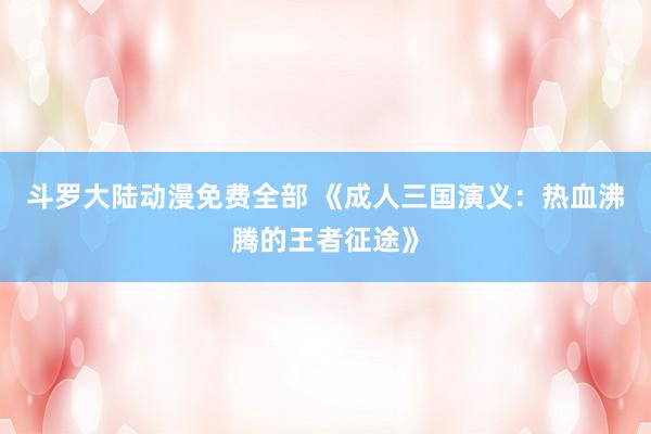 斗罗大陆动漫免费全部 《成人三国演义：热血沸腾的王者征途》