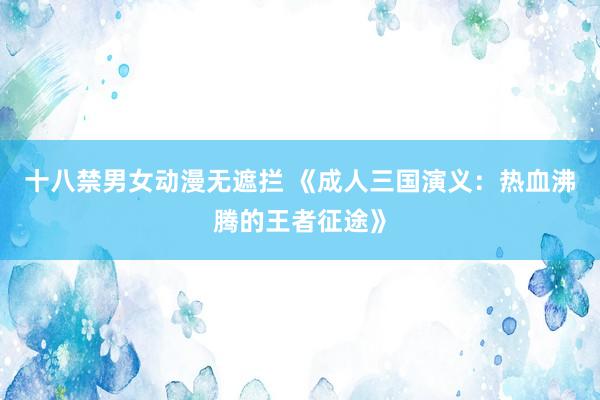 十八禁男女动漫无遮拦 《成人三国演义：热血沸腾的王者征途》
