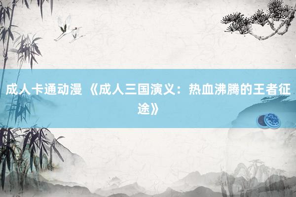 成人卡通动漫 《成人三国演义：热血沸腾的王者征途》