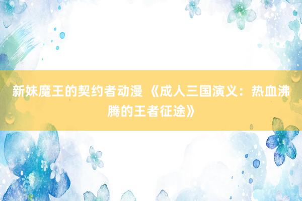 新妹魔王的契约者动漫 《成人三国演义：热血沸腾的王者征途》