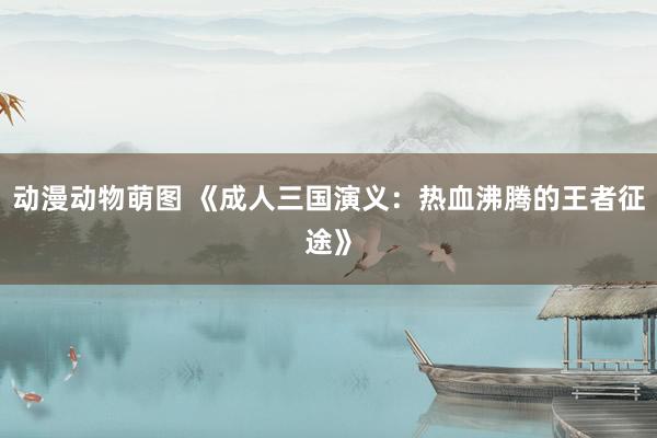 动漫动物萌图 《成人三国演义：热血沸腾的王者征途》