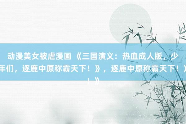 动漫美女被虐漫画 《三国演义：热血成人版，少年们，逐鹿中原称霸天下！》，逐鹿中原称霸天下！》