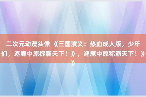 二次元动漫头像 《三国演义：热血成人版，少年们，逐鹿中原称霸天下！》，逐鹿中原称霸天下！》