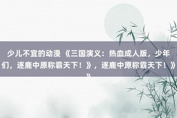 少儿不宜的动漫 《三国演义：热血成人版，少年们，逐鹿中原称霸天下！》，逐鹿中原称霸天下！》