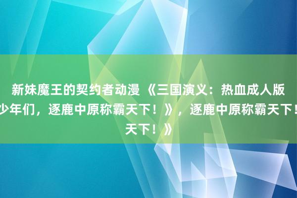 新妹魔王的契约者动漫 《三国演义：热血成人版，少年们，逐鹿中原称霸天下！》，逐鹿中原称霸天下！》