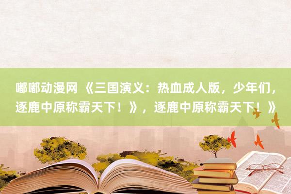 嘟嘟动漫网 《三国演义：热血成人版，少年们，逐鹿中原称霸天下！》，逐鹿中原称霸天下！》