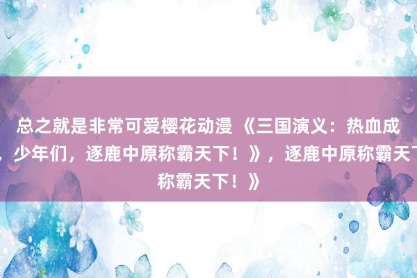 总之就是非常可爱樱花动漫 《三国演义：热血成人版，少年们，逐鹿中原称霸天下！》，逐鹿中原称霸天下！》