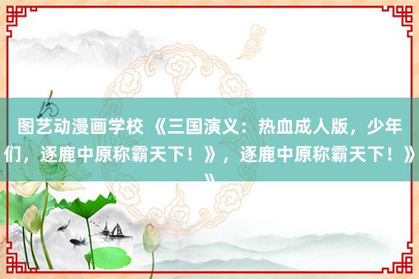 图艺动漫画学校 《三国演义：热血成人版，少年们，逐鹿中原称霸天下！》，逐鹿中原称霸天下！》