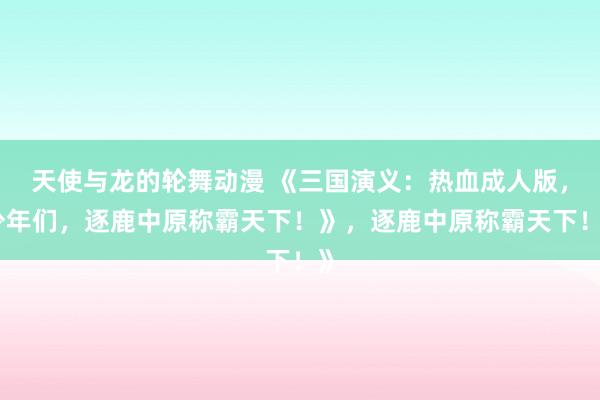 天使与龙的轮舞动漫 《三国演义：热血成人版，少年们，逐鹿中原称霸天下！》，逐鹿中原称霸天下！》