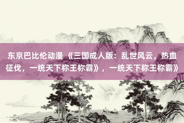 东京巴比伦动漫 《三国成人版：乱世风云，热血征伐，一统天下称王称霸》，一统天下称王称霸》