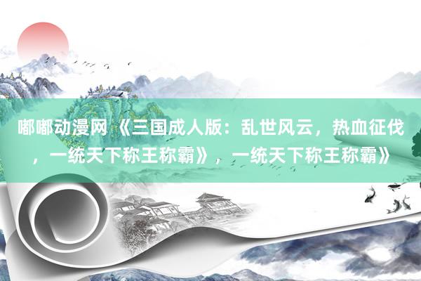 嘟嘟动漫网 《三国成人版：乱世风云，热血征伐，一统天下称王称霸》，一统天下称王称霸》