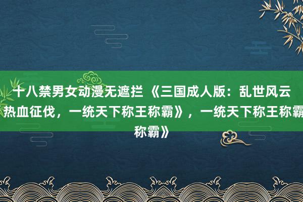 十八禁男女动漫无遮拦 《三国成人版：乱世风云，热血征伐，一统天下称王称霸》，一统天下称王称霸》