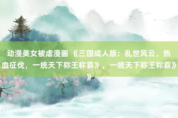 动漫美女被虐漫画 《三国成人版：乱世风云，热血征伐，一统天下称王称霸》，一统天下称王称霸》