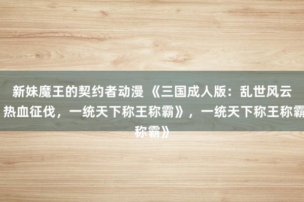 新妹魔王的契约者动漫 《三国成人版：乱世风云，热血征伐，一统天下称王称霸》，一统天下称王称霸》