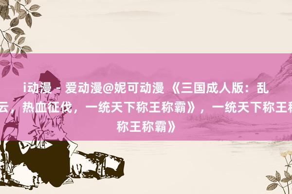 i动漫 - 爱动漫@妮可动漫 《三国成人版：乱世风云，热血征伐，一统天下称王称霸》，一统天下称王称霸》