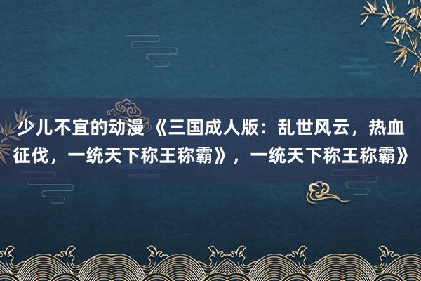 少儿不宜的动漫 《三国成人版：乱世风云，热血征伐，一统天下称王称霸》，一统天下称王称霸》