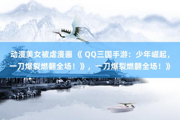 动漫美女被虐漫画 《 QQ三国手游：少年崛起，一刀爆裂燃翻全场！》，一刀爆裂燃翻全场！》