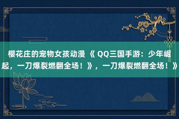 樱花庄的宠物女孩动漫 《 QQ三国手游：少年崛起，一刀爆裂燃翻全场！》，一刀爆裂燃翻全场！》