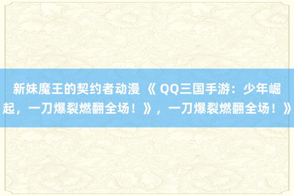 新妹魔王的契约者动漫 《 QQ三国手游：少年崛起，一刀爆裂燃翻全场！》，一刀爆裂燃翻全场！》
