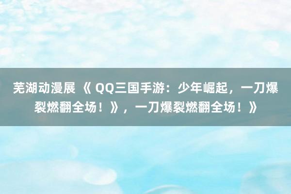 芜湖动漫展 《 QQ三国手游：少年崛起，一刀爆裂燃翻全场！》，一刀爆裂燃翻全场！》