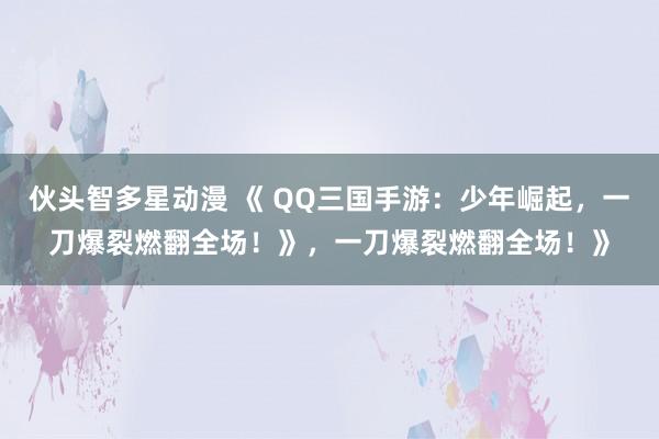 伙头智多星动漫 《 QQ三国手游：少年崛起，一刀爆裂燃翻全场！》，一刀爆裂燃翻全场！》