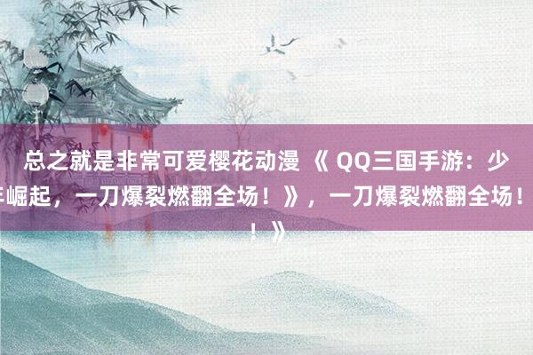 总之就是非常可爱樱花动漫 《 QQ三国手游：少年崛起，一刀爆裂燃翻全场！》，一刀爆裂燃翻全场！》