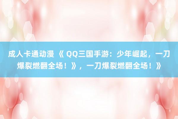 成人卡通动漫 《 QQ三国手游：少年崛起，一刀爆裂燃翻全场！》，一刀爆裂燃翻全场！》