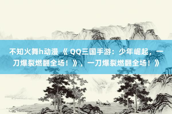 不知火舞h动漫 《 QQ三国手游：少年崛起，一刀爆裂燃翻全场！》，一刀爆裂燃翻全场！》