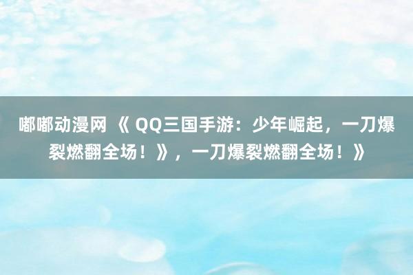 嘟嘟动漫网 《 QQ三国手游：少年崛起，一刀爆裂燃翻全场！》，一刀爆裂燃翻全场！》