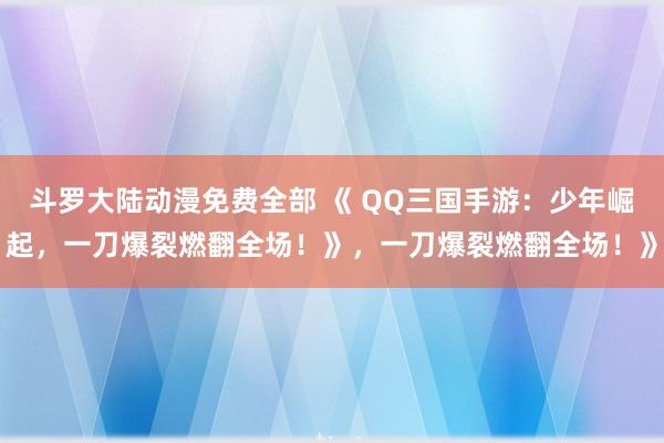 斗罗大陆动漫免费全部 《 QQ三国手游：少年崛起，一刀爆裂燃翻全场！》，一刀爆裂燃翻全场！》