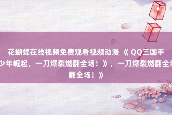 花蝴蝶在线视频免费观看视频动漫 《 QQ三国手游：少年崛起，一刀爆裂燃翻全场！》，一刀爆裂燃翻全场！》