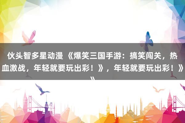 伙头智多星动漫 《爆笑三国手游：搞笑闯关，热血激战，年轻就要玩出彩！》，年轻就要玩出彩！》