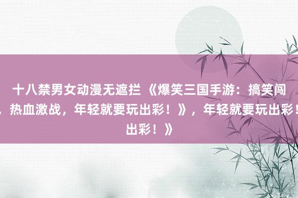 十八禁男女动漫无遮拦 《爆笑三国手游：搞笑闯关，热血激战，年轻就要玩出彩！》，年轻就要玩出彩！》