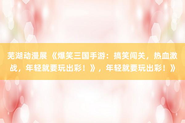 芜湖动漫展 《爆笑三国手游：搞笑闯关，热血激战，年轻就要玩出彩！》，年轻就要玩出彩！》