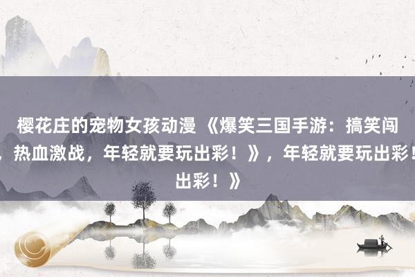 樱花庄的宠物女孩动漫 《爆笑三国手游：搞笑闯关，热血激战，年轻就要玩出彩！》，年轻就要玩出彩！》