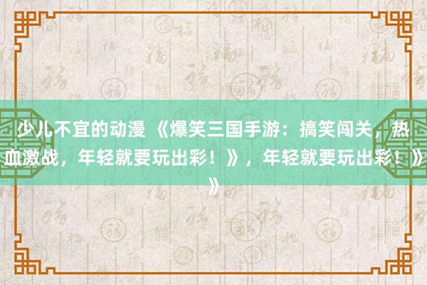 少儿不宜的动漫 《爆笑三国手游：搞笑闯关，热血激战，年轻就要玩出彩！》，年轻就要玩出彩！》