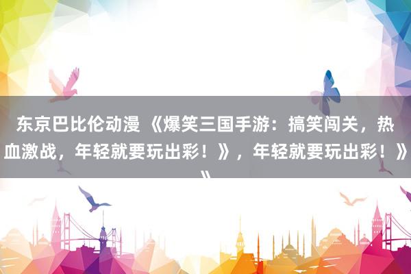 东京巴比伦动漫 《爆笑三国手游：搞笑闯关，热血激战，年轻就要玩出彩！》，年轻就要玩出彩！》