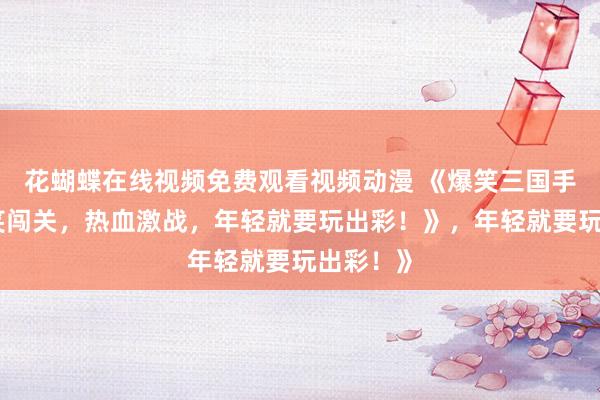 花蝴蝶在线视频免费观看视频动漫 《爆笑三国手游：搞笑闯关，热血激战，年轻就要玩出彩！》，年轻就要玩出彩！》