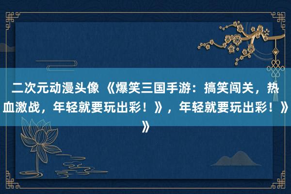 二次元动漫头像 《爆笑三国手游：搞笑闯关，热血激战，年轻就要玩出彩！》，年轻就要玩出彩！》