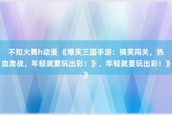 不知火舞h动漫 《爆笑三国手游：搞笑闯关，热血激战，年轻就要玩出彩！》，年轻就要玩出彩！》