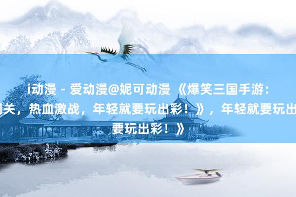 i动漫 - 爱动漫@妮可动漫 《爆笑三国手游：搞笑闯关，热血激战，年轻就要玩出彩！》，年轻就要玩出彩！》
