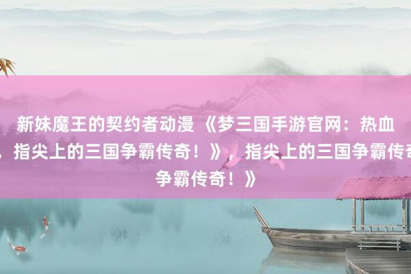 新妹魔王的契约者动漫 《梦三国手游官网：热血沸腾，指尖上的三国争霸传奇！》，指尖上的三国争霸传奇！》