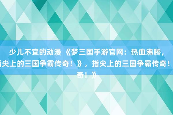 少儿不宜的动漫 《梦三国手游官网：热血沸腾，指尖上的三国争霸传奇！》，指尖上的三国争霸传奇！》