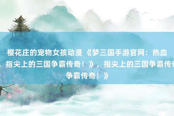 樱花庄的宠物女孩动漫 《梦三国手游官网：热血沸腾，指尖上的三国争霸传奇！》，指尖上的三国争霸传奇！》